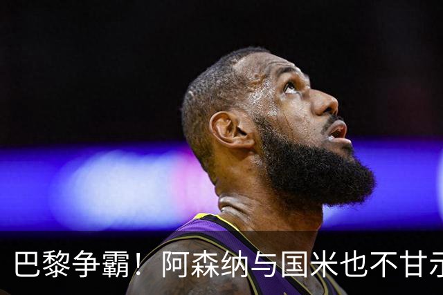 巴黎争霸！阿森纳与国米也不甘示弱