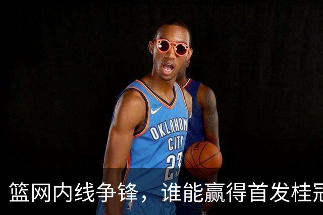 篮网内线争锋，谁能赢得首发桂冠？